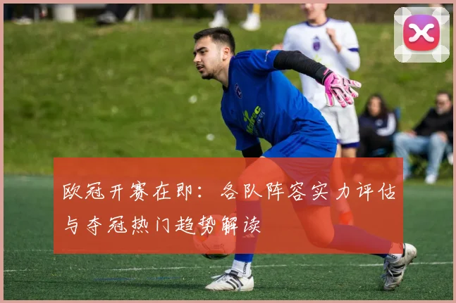 欧冠开赛在即：各队阵容实力评估与夺冠热门趋势解读
