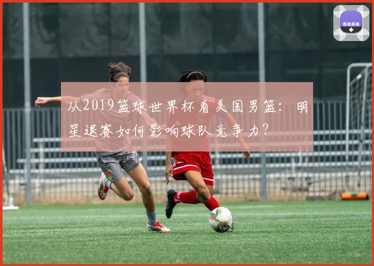 从2019篮球世界杯看美国男篮：明星退赛如何影响球队竞争力？