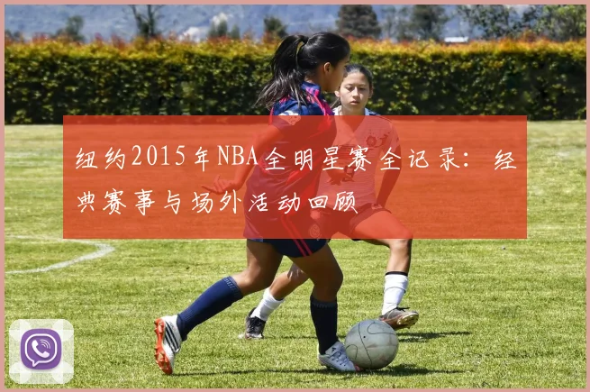 纽约2015年NBA全明星赛全记录：经典赛事与场外活动回顾