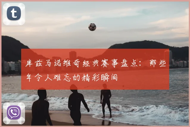 库兹马诺维奇经典赛事盘点：那些年令人难忘的精彩瞬间