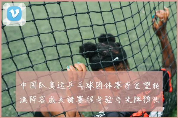 中国队奥运乒乓球团体赛夺金望轮换阵容成关键赛程考验与奖牌预测