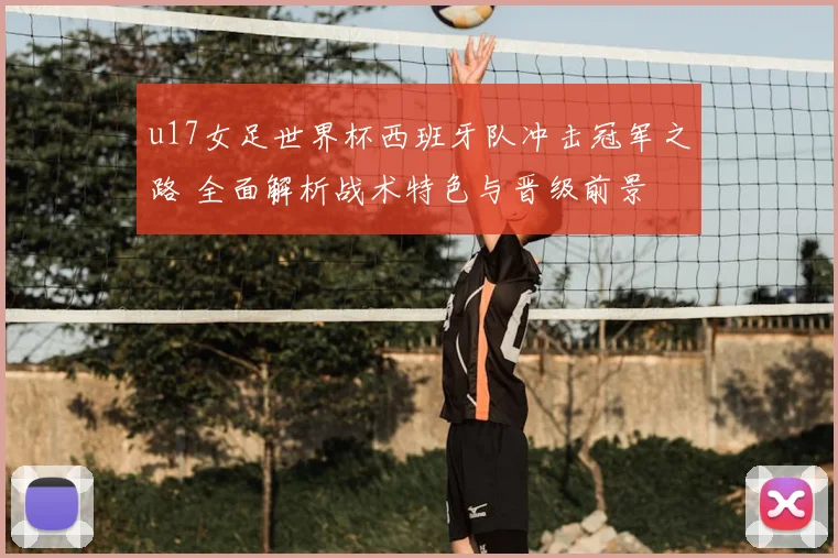 u17女足世界杯西班牙队冲击冠军之路 全面解析战术特色与晋级前景