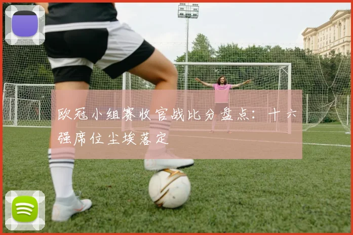 欧冠小组赛收官战比分盘点：十六强席位尘埃落定