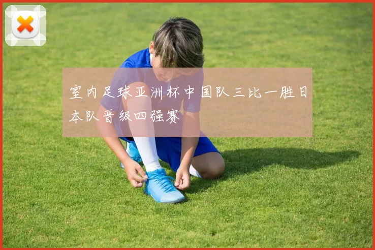 室内足球亚洲杯中国队三比一胜日本队晋级四强赛