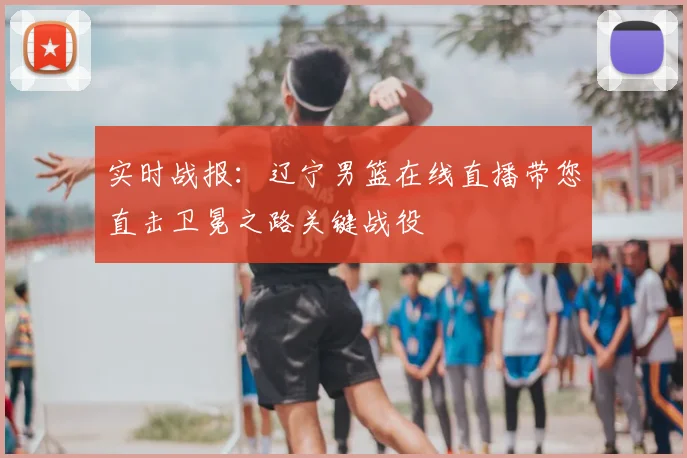 实时战报：辽宁男篮在线直播带您直击卫冕之路关键战役