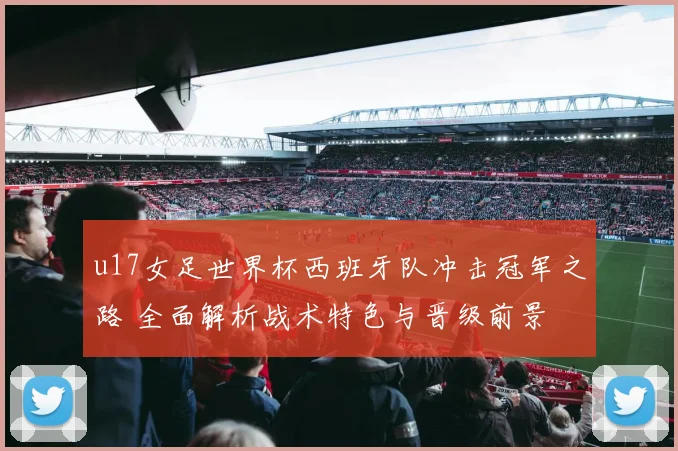 u17女足世界杯西班牙队冲击冠军之路 全面解析战术特色与晋级前景