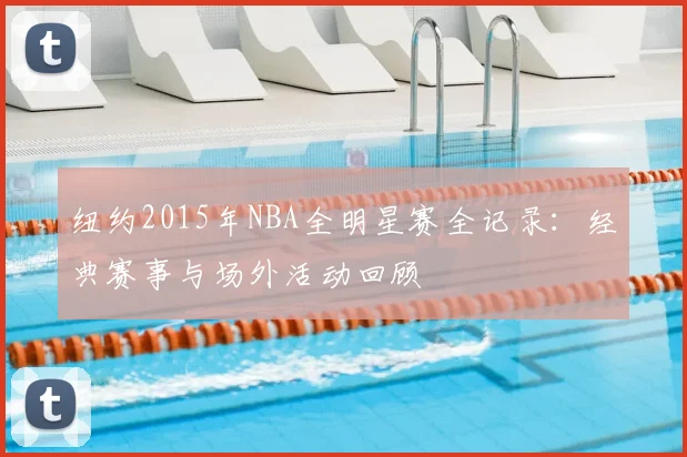 纽约2015年NBA全明星赛全记录：经典赛事与场外活动回顾