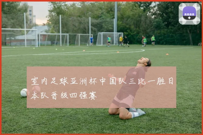 室内足球亚洲杯中国队三比一胜日本队晋级四强赛