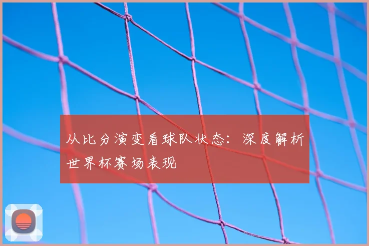 从比分演变看球队状态：深度解析世界杯赛场表现