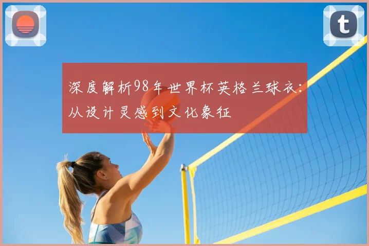 深度解析98年世界杯英格兰球衣:从设计灵感到文化象征