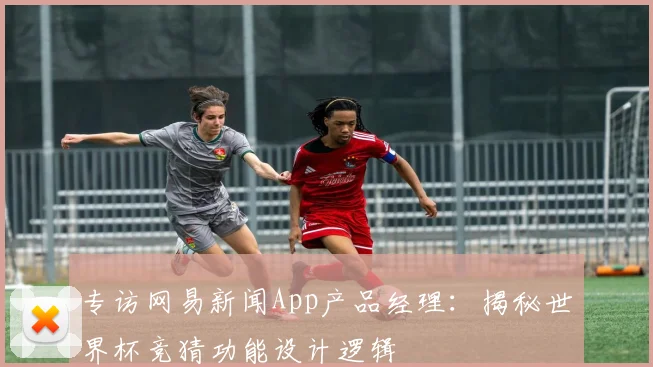 专访网易新闻App产品经理:揭秘世界杯竞猜功能设计逻辑