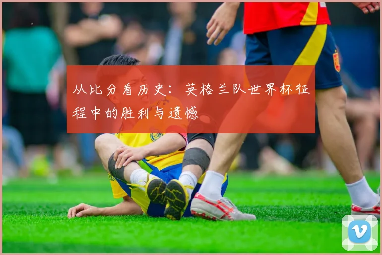 从比分看历史：英格兰队世界杯征程中的胜利与遗憾