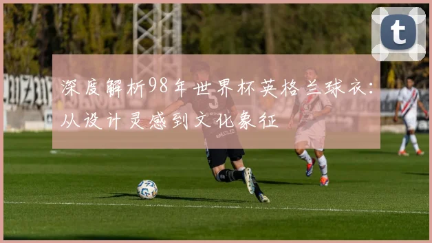 深度解析98年世界杯英格兰球衣：从设计灵感到文化象征